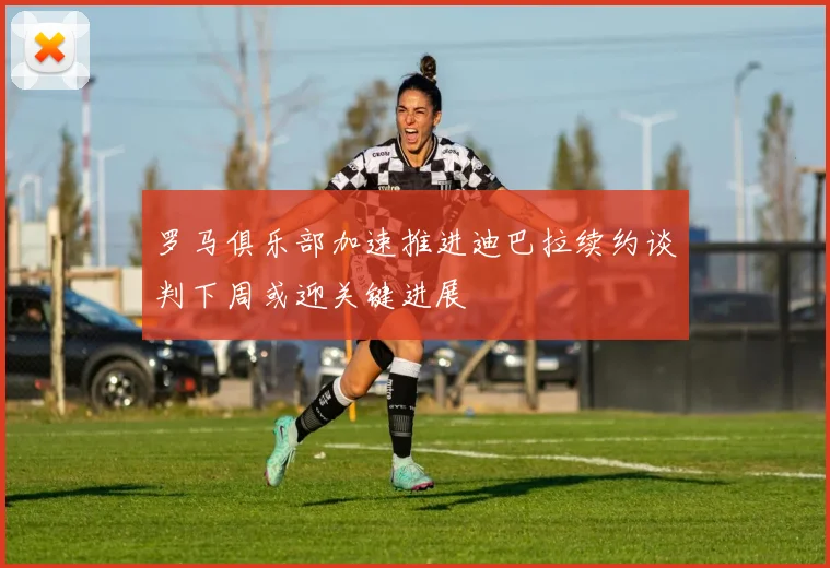 罗马俱乐部加速推进迪巴拉续约谈判下周或迎关键进展