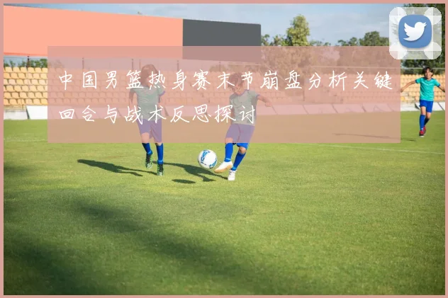 中国男篮热身赛末节崩盘分析关键回合与战术反思探讨