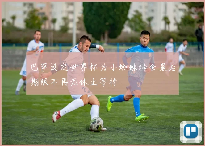 巴萨设定世界杯为小蜘蛛转会最后期限不再无休止等待