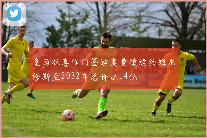 皇马双喜临门签迪奥曼德续约维尼修斯至2032年总价达14亿