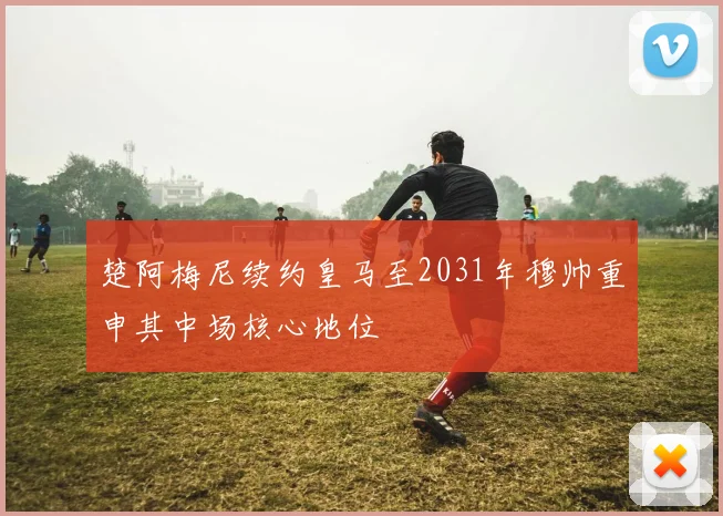 楚阿梅尼续约皇马至2031年穆帅重申其中场核心地位