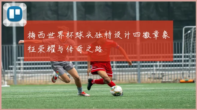 梅西世界杯球衣独特设计四徽章象征荣耀与传奇之路