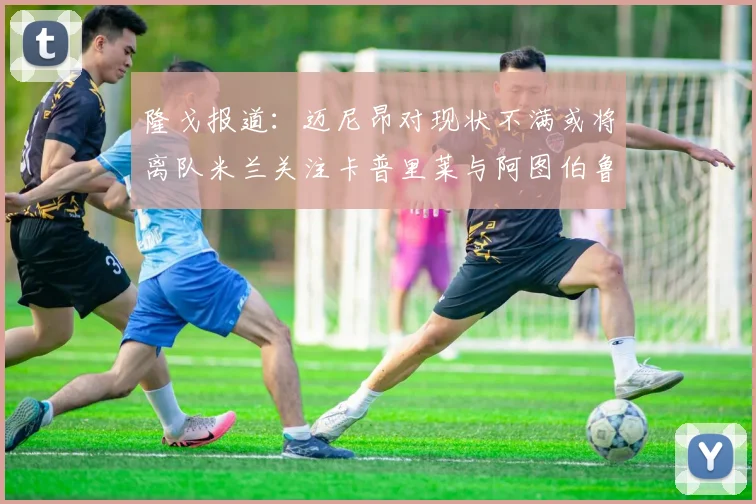 隆戈报道：迈尼昂对现状不满或将离队米兰关注卡普里莱与阿图伯鲁转会动态