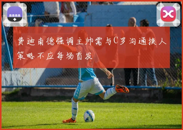 费迪南德强调主帅需与C罗沟通换人策略不应每场首发