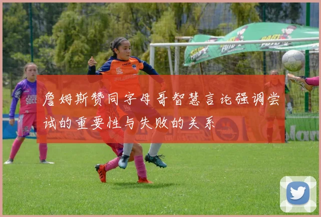 詹姆斯赞同字母哥智慧言论强调尝试的重要性与失败的关系