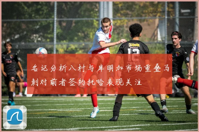 名记分析八村与库明加市场重叠马刺对前者签约托哈表现关注