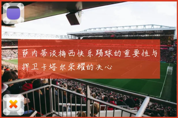 萨内蒂谈梅西快乐踢球的重要性与捍卫卡塔尔荣耀的决心
