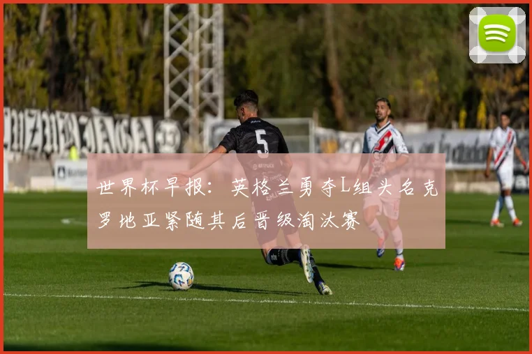 世界杯早报：英格兰勇夺L组头名克罗地亚紧随其后晋级淘汰赛