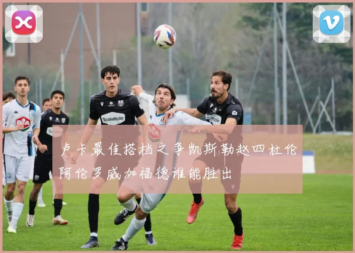卢卡最佳搭档之争凯斯勒赵四杜伦阿伦罗威加福德谁能胜出