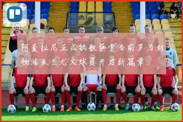 阿奎拉尼正式执教萨索洛前罗马利物浦米兰尤文球员开启新篇章