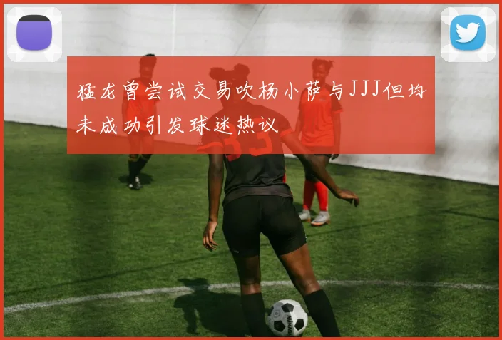 猛龙曾尝试交易吹杨小萨与JJJ但均未成功引发球迷热议