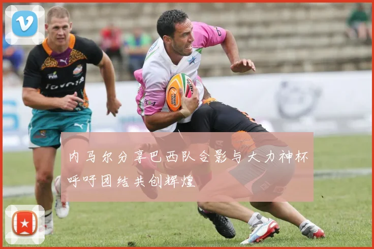 内马尔分享巴西队合影与大力神杯呼吁团结共创辉煌