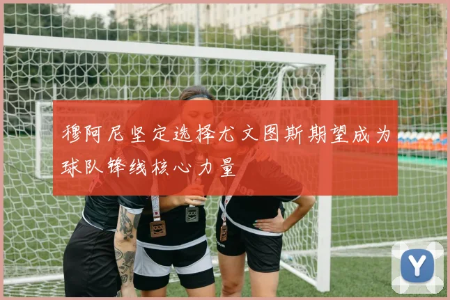 穆阿尼坚定选择尤文图斯期望成为球队锋线核心力量