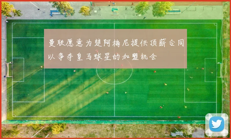 曼联愿意为楚阿梅尼提供顶薪合同以争夺皇马球星的加盟机会
