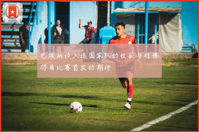 巴埃纳谈入选国家队的收获与对佛得角比赛首发的期待