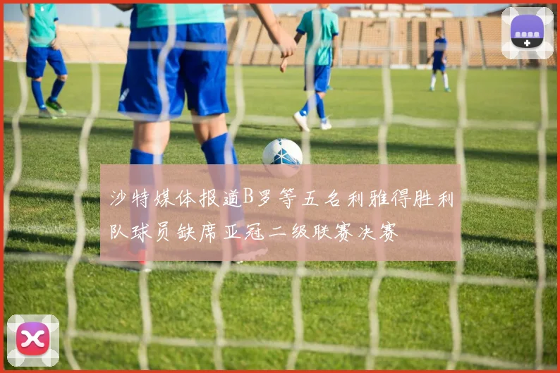 沙特媒体报道B罗等五名利雅得胜利队球员缺席亚冠二级联赛决赛