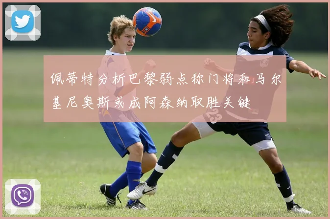 佩蒂特分析巴黎弱点称门将和马尔基尼奥斯或成阿森纳取胜关键