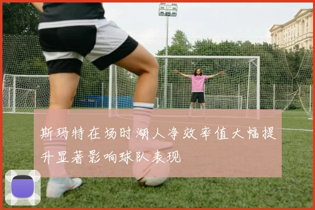 斯玛特在场时湖人净效率值大幅提升显著影响球队表现