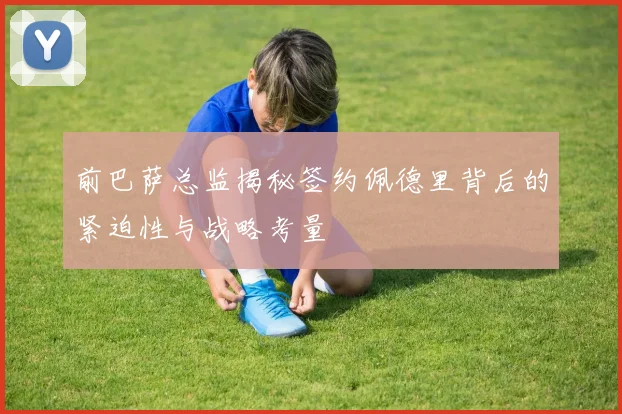 前巴萨总监揭秘签约佩德里背后的紧迫性与战略考量