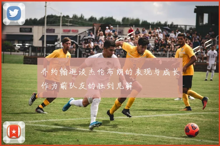 乔约翰逊谈杰伦布朗的表现与成长作为前队友的独到见解