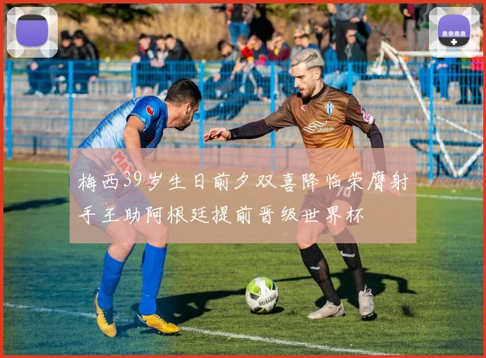 梅西39岁生日前夕双喜降临荣膺射手王助阿根廷提前晋级世界杯